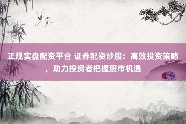 正规实盘配资平台 证券配资炒股：高效投资策略，助力投资者把握股市机遇