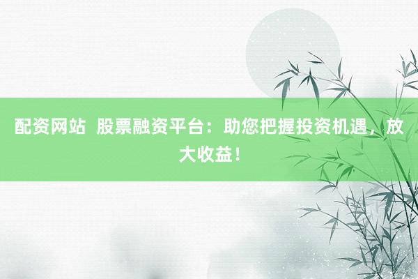 配资网站  股票融资平台：助您把握投资机遇，放大收益！