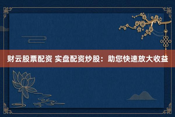 财云股票配资 实盘配资炒股：助您快速放大收益