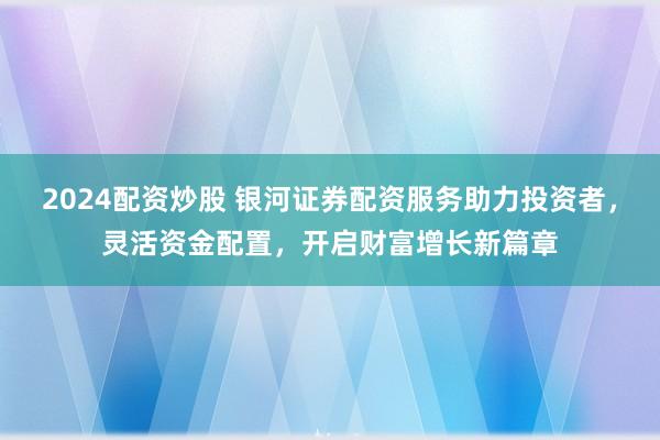 2024配资炒股 银河证券配资服务助力投资者，灵活资金配置，开启财富增长新篇章
