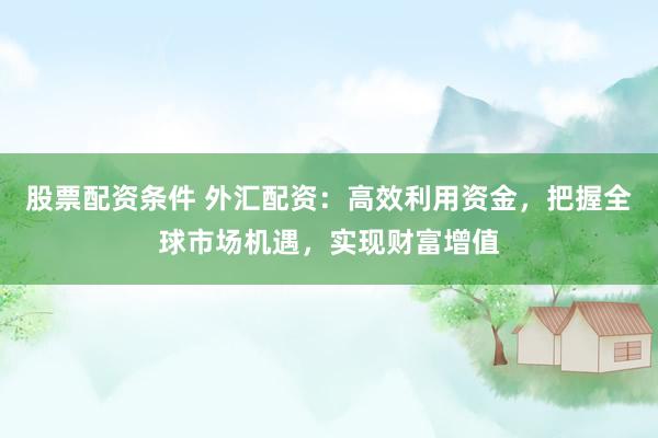 股票配资条件 外汇配资：高效利用资金，把握全球市场机遇，实现财富增值