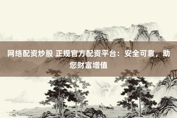 网络配资炒股 正规官方配资平台：安全可靠，助您财富增值
