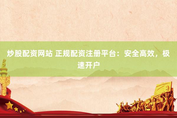 炒股配资网站 正规配资注册平台：安全高效，极速开户