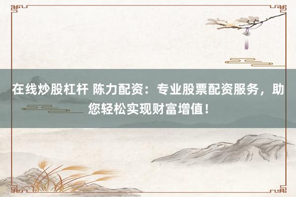 在线炒股杠杆 陈力配资：专业股票配资服务，助您轻松实现财富增值！