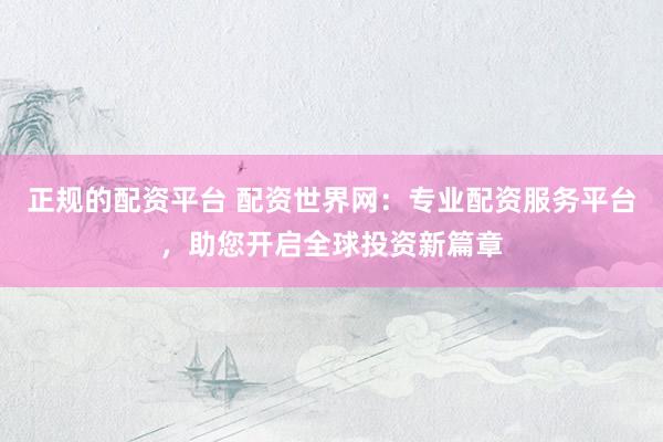 正规的配资平台 配资世界网：专业配资服务平台，助您开启全球投资新篇章