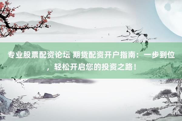 专业股票配资论坛 期货配资开户指南：一步到位，轻松开启您的投资之路！
