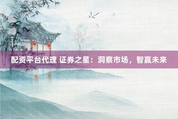 配资平台代理 证券之星：洞察市场，智赢未来