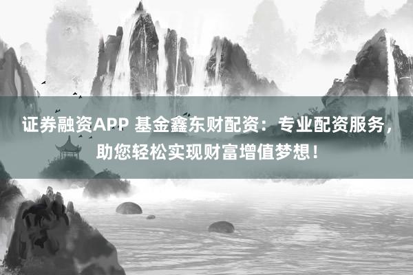 证券融资APP 基金鑫东财配资：专业配资服务，助您轻松实现财富增值梦想！