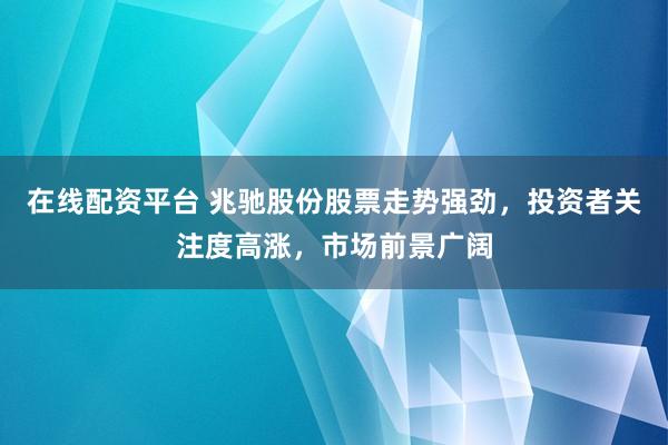 在线配资平台 兆驰股份股票走势强劲，投资者关注度高涨，市场前景广阔