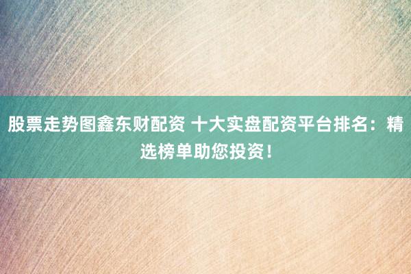 股票走势图鑫东财配资 十大实盘配资平台排名：精选榜单助您投资！