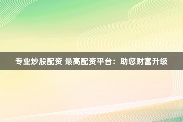 专业炒股配资 最高配资平台：助您财富升级