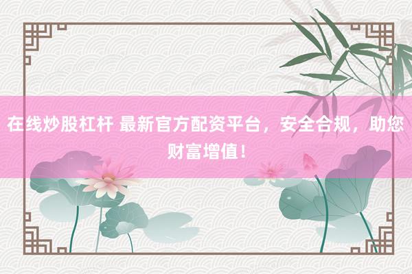 在线炒股杠杆 最新官方配资平台，安全合规，助您财富增值！