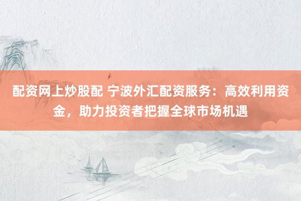 配资网上炒股配 宁波外汇配资服务：高效利用资金，助力投资者把握全球市场机遇