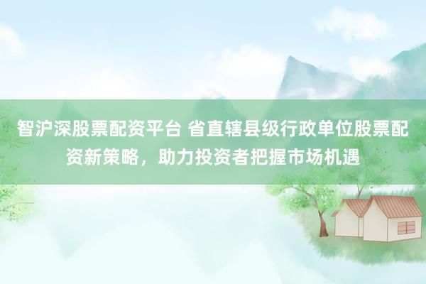 智沪深股票配资平台 省直辖县级行政单位股票配资新策略，助力投资者把握市场机遇