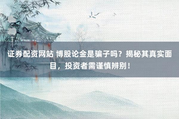 证券配资网站 博股论金是骗子吗？揭秘其真实面目，投资者需谨慎辨别！