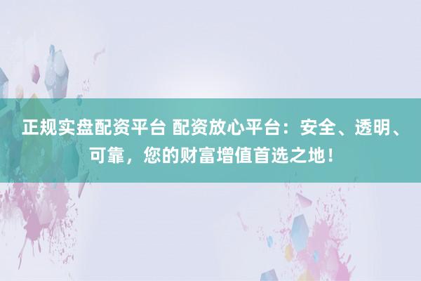 正规实盘配资平台 配资放心平台：安全、透明、可靠，您的财富增值首选之地！