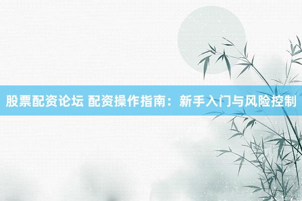 股票配资论坛 配资操作指南：新手入门与风险控制