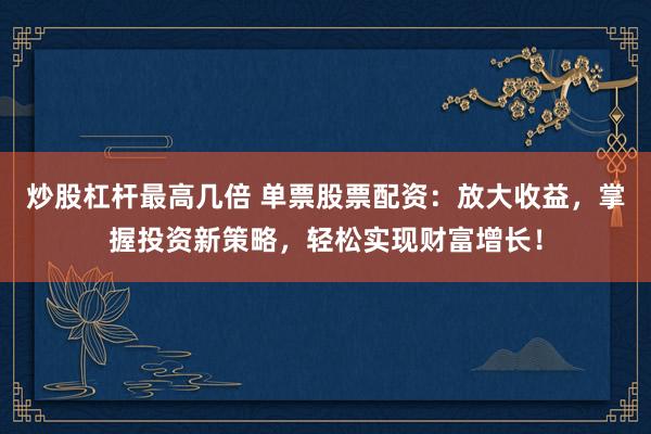 炒股杠杆最高几倍 单票股票配资：放大收益，掌握投资新策略，轻松实现财富增长！