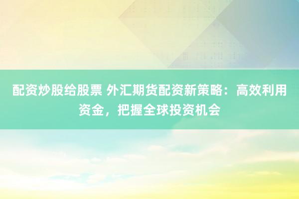配资炒股给股票 外汇期货配资新策略：高效利用资金，把握全球投资机会